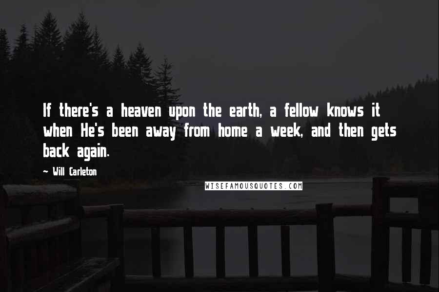 Will Carleton Quotes: If there's a heaven upon the earth, a fellow knows it when He's been away from home a week, and then gets back again.