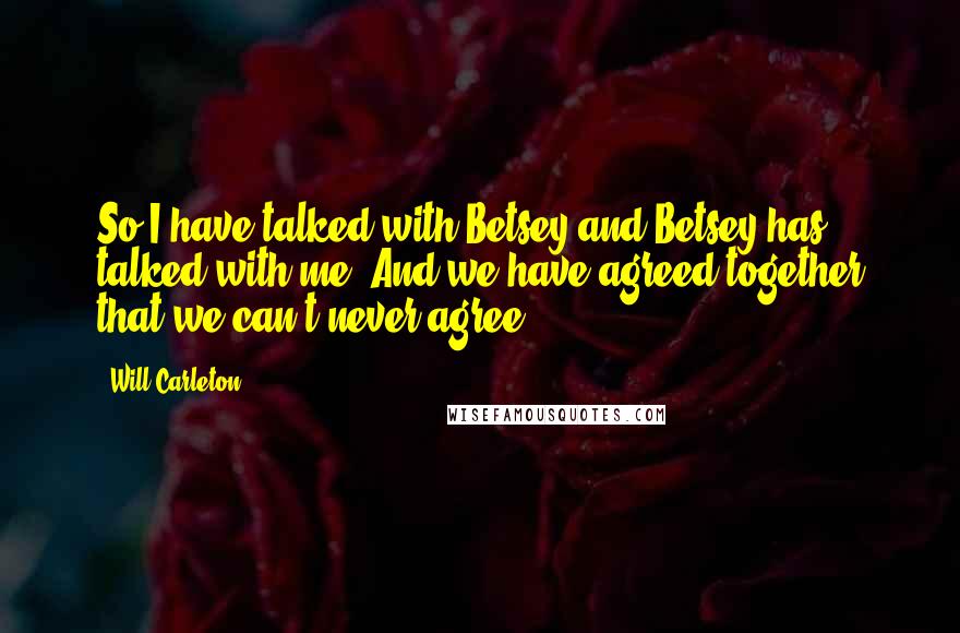 Will Carleton Quotes: So I have talked with Betsey and Betsey has talked with me, And we have agreed together that we can't never agree