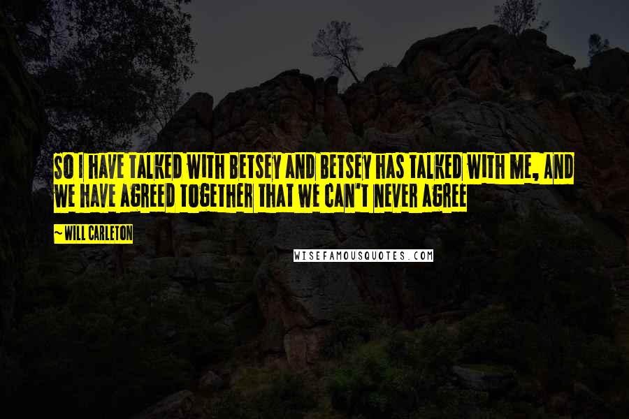 Will Carleton Quotes: So I have talked with Betsey and Betsey has talked with me, And we have agreed together that we can't never agree