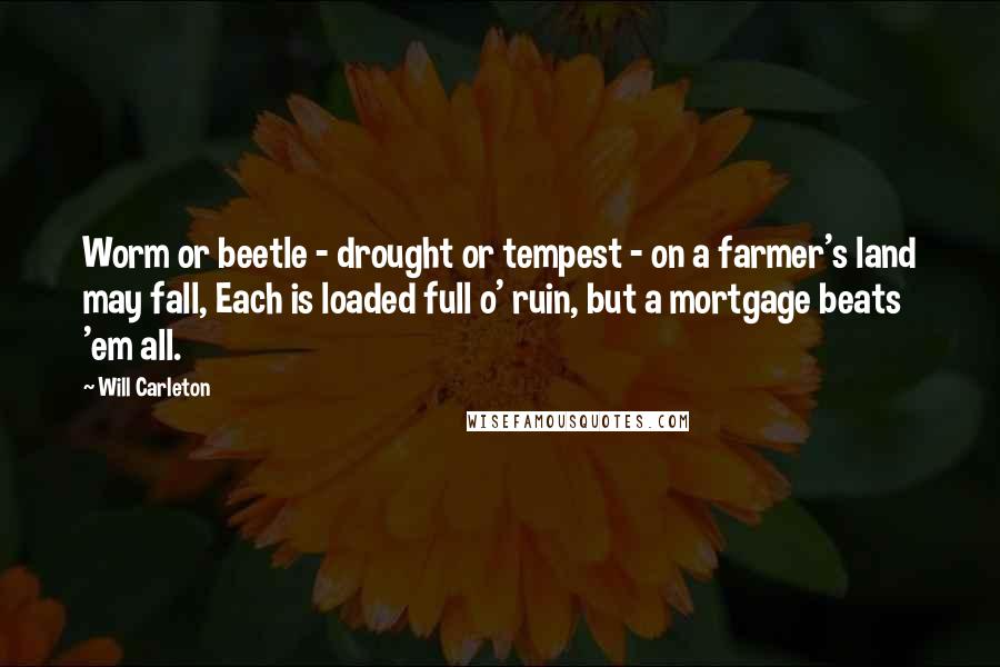 Will Carleton Quotes: Worm or beetle - drought or tempest - on a farmer's land may fall, Each is loaded full o' ruin, but a mortgage beats 'em all.