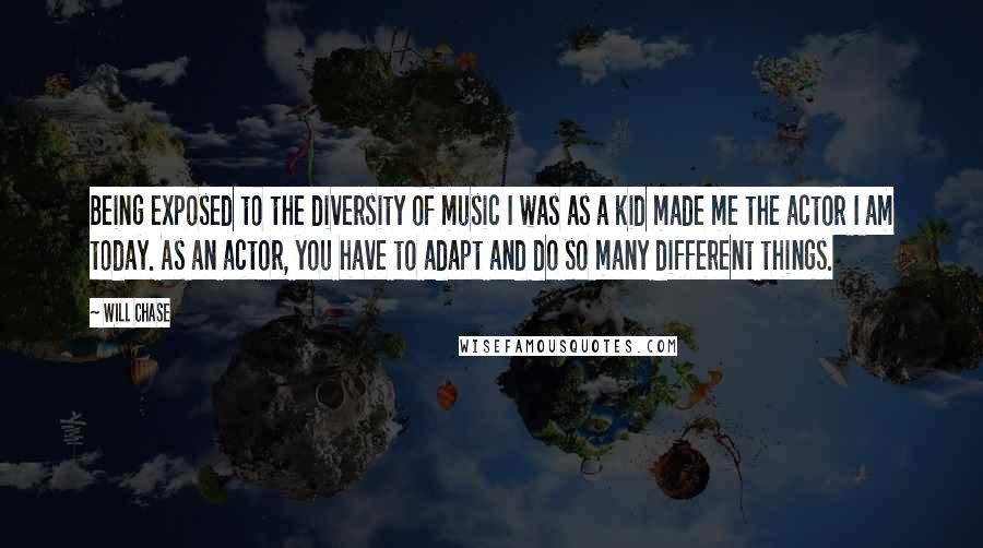 Will Chase Quotes: Being exposed to the diversity of music I was as a kid made me the actor I am today. As an actor, you have to adapt and do so many different things.