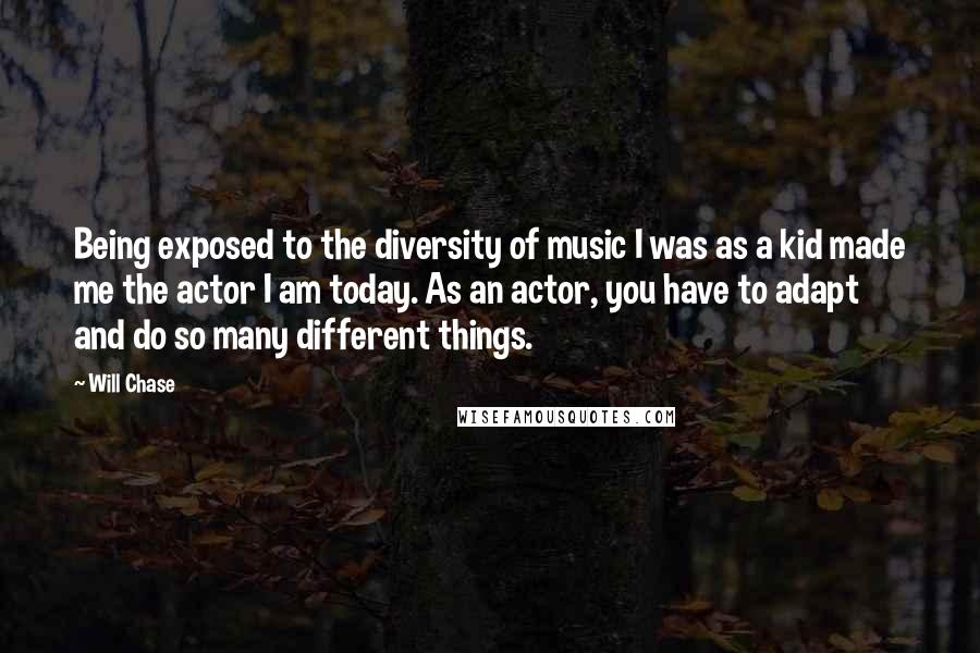 Will Chase Quotes: Being exposed to the diversity of music I was as a kid made me the actor I am today. As an actor, you have to adapt and do so many different things.