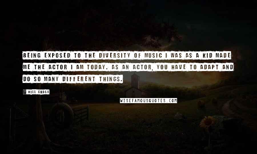 Will Chase Quotes: Being exposed to the diversity of music I was as a kid made me the actor I am today. As an actor, you have to adapt and do so many different things.