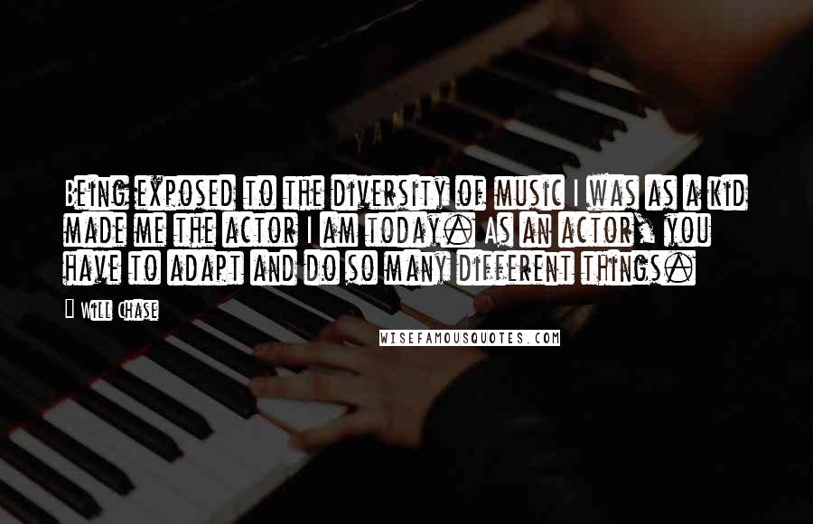 Will Chase Quotes: Being exposed to the diversity of music I was as a kid made me the actor I am today. As an actor, you have to adapt and do so many different things.