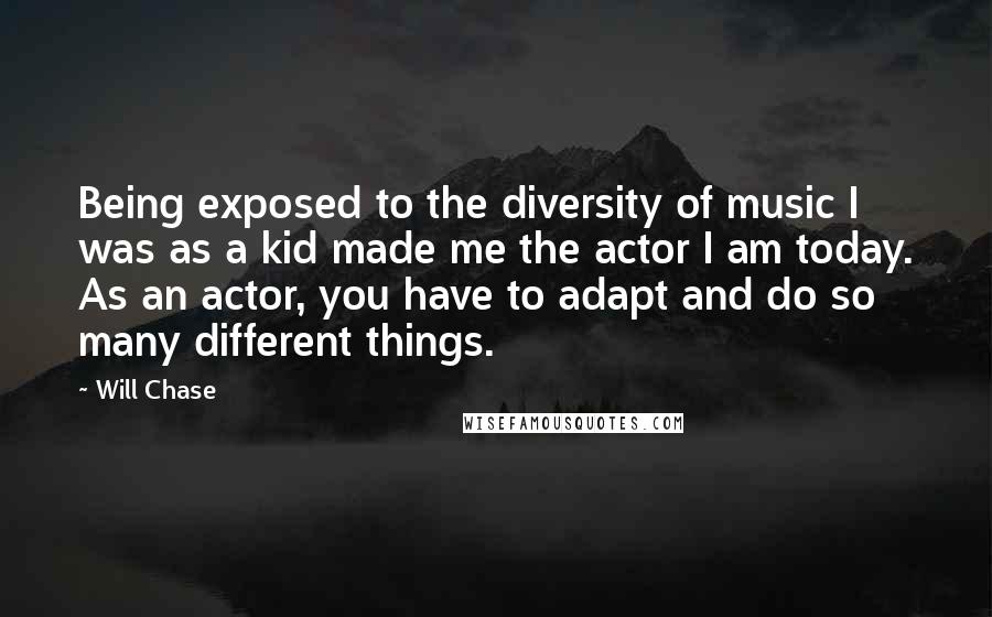 Will Chase Quotes: Being exposed to the diversity of music I was as a kid made me the actor I am today. As an actor, you have to adapt and do so many different things.