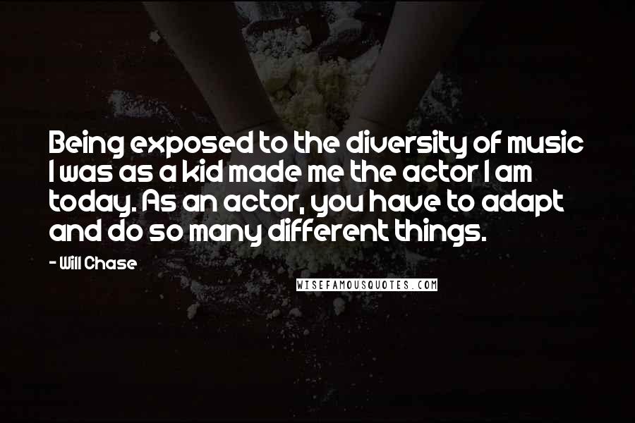 Will Chase Quotes: Being exposed to the diversity of music I was as a kid made me the actor I am today. As an actor, you have to adapt and do so many different things.