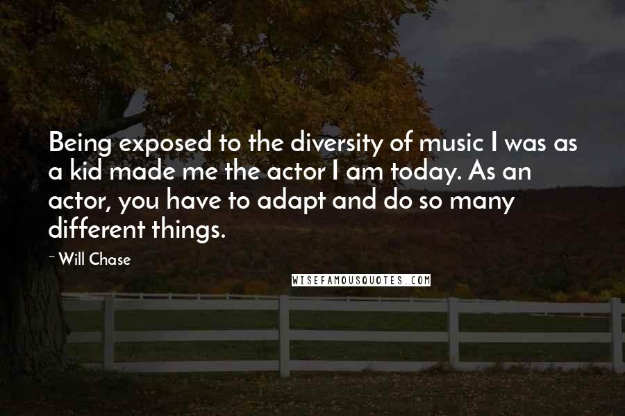 Will Chase Quotes: Being exposed to the diversity of music I was as a kid made me the actor I am today. As an actor, you have to adapt and do so many different things.