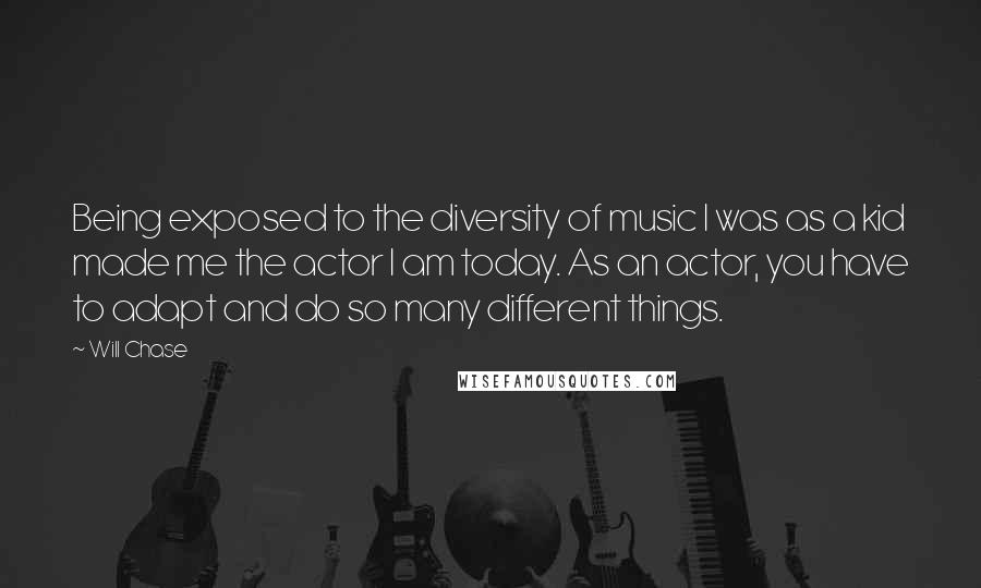 Will Chase Quotes: Being exposed to the diversity of music I was as a kid made me the actor I am today. As an actor, you have to adapt and do so many different things.
