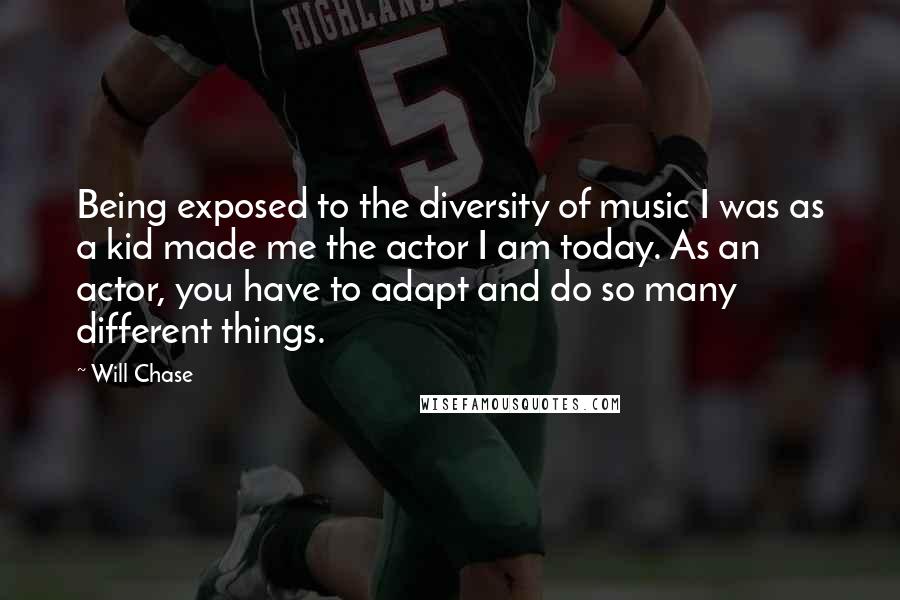 Will Chase Quotes: Being exposed to the diversity of music I was as a kid made me the actor I am today. As an actor, you have to adapt and do so many different things.