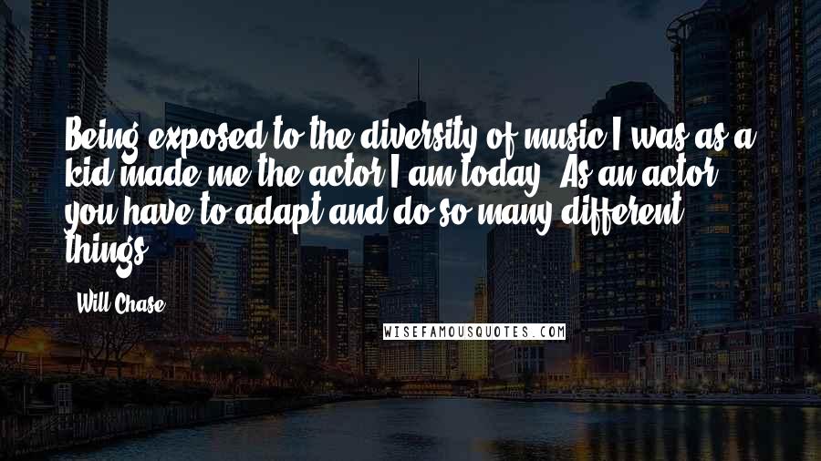 Will Chase Quotes: Being exposed to the diversity of music I was as a kid made me the actor I am today. As an actor, you have to adapt and do so many different things.