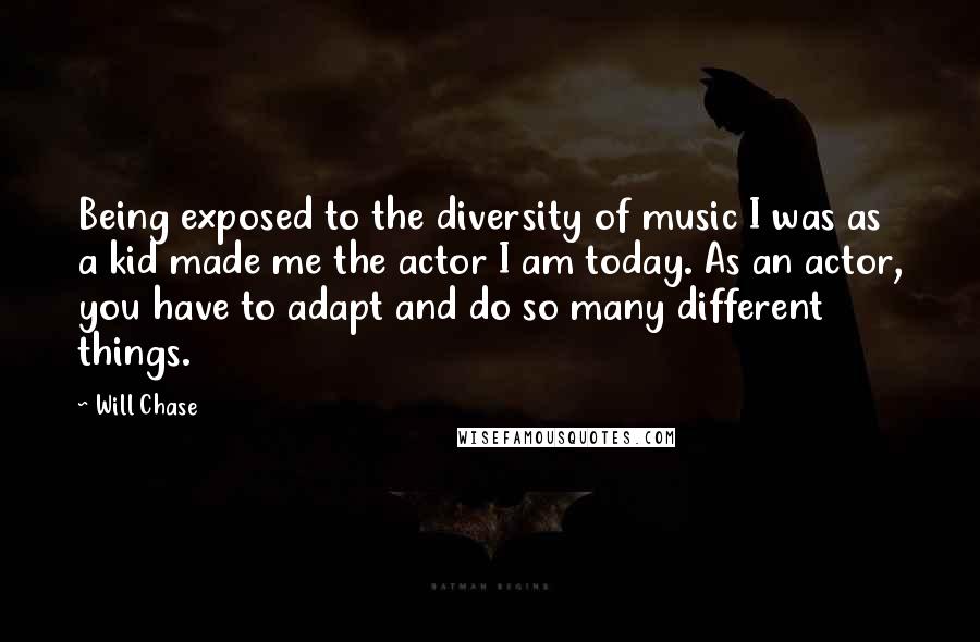 Will Chase Quotes: Being exposed to the diversity of music I was as a kid made me the actor I am today. As an actor, you have to adapt and do so many different things.