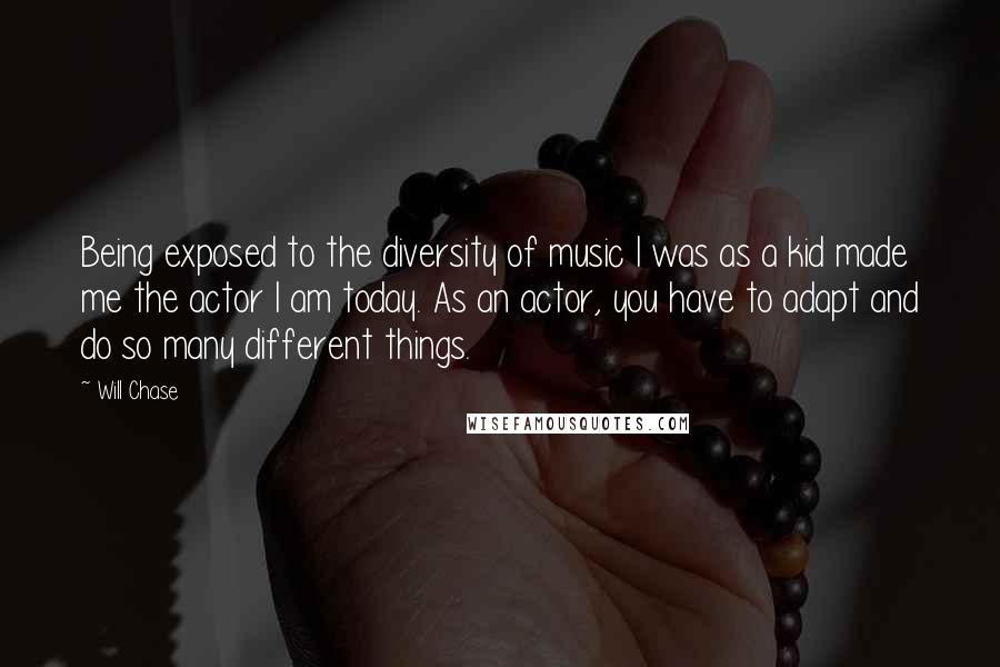 Will Chase Quotes: Being exposed to the diversity of music I was as a kid made me the actor I am today. As an actor, you have to adapt and do so many different things.