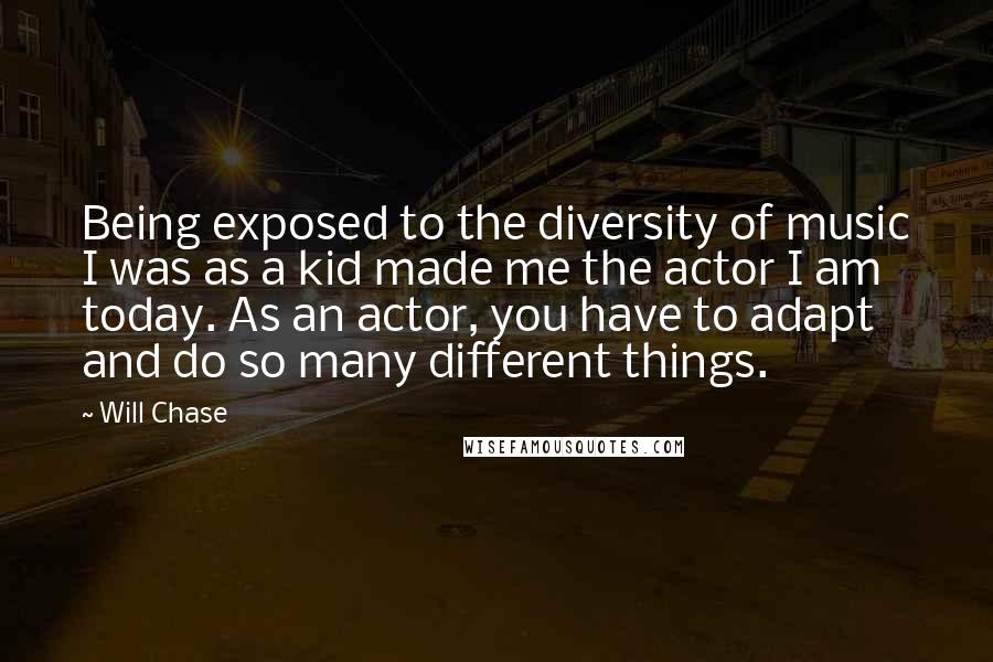 Will Chase Quotes: Being exposed to the diversity of music I was as a kid made me the actor I am today. As an actor, you have to adapt and do so many different things.