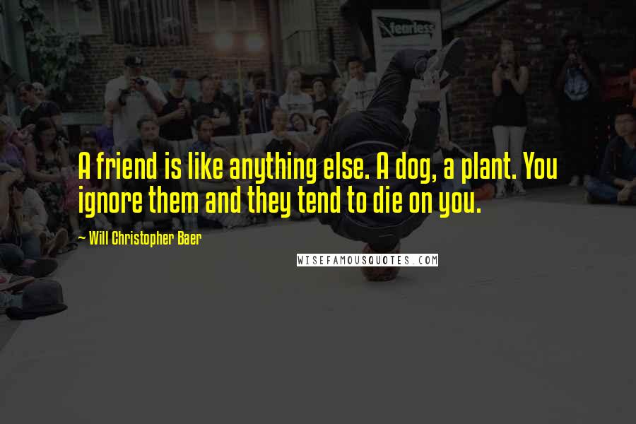 Will Christopher Baer Quotes: A friend is like anything else. A dog, a plant. You ignore them and they tend to die on you.