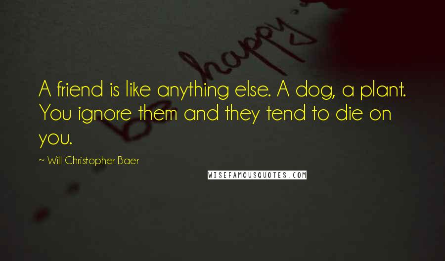 Will Christopher Baer Quotes: A friend is like anything else. A dog, a plant. You ignore them and they tend to die on you.