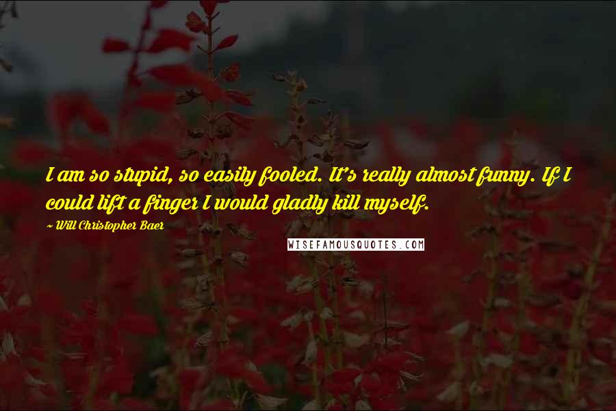 Will Christopher Baer Quotes: I am so stupid, so easily fooled. It's really almost funny. If I could lift a finger I would gladly kill myself.