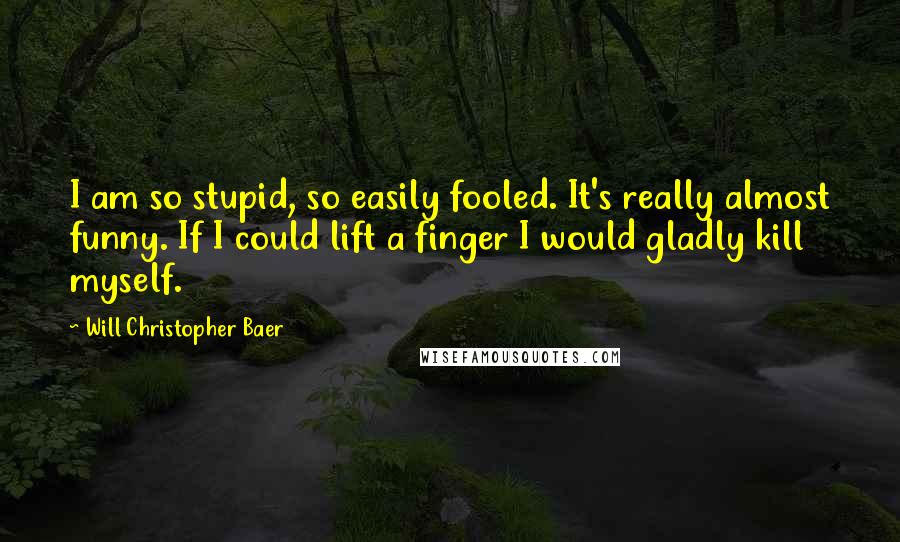 Will Christopher Baer Quotes: I am so stupid, so easily fooled. It's really almost funny. If I could lift a finger I would gladly kill myself.