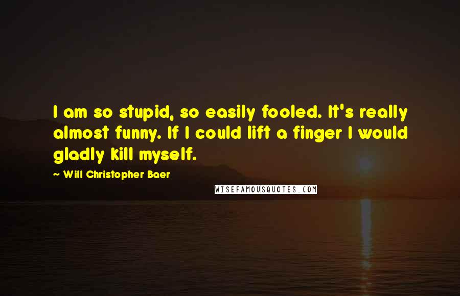 Will Christopher Baer Quotes: I am so stupid, so easily fooled. It's really almost funny. If I could lift a finger I would gladly kill myself.