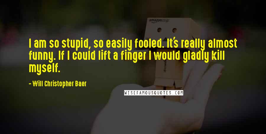 Will Christopher Baer Quotes: I am so stupid, so easily fooled. It's really almost funny. If I could lift a finger I would gladly kill myself.