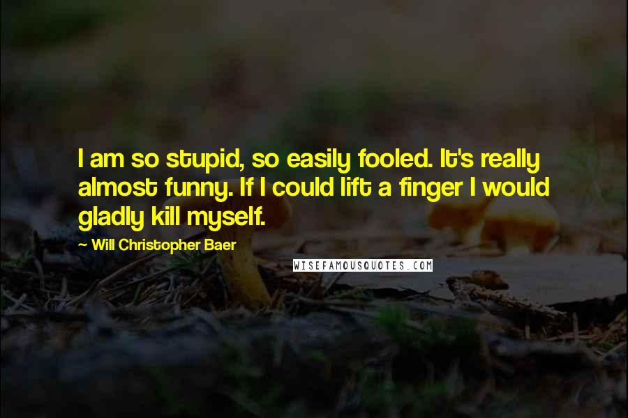 Will Christopher Baer Quotes: I am so stupid, so easily fooled. It's really almost funny. If I could lift a finger I would gladly kill myself.