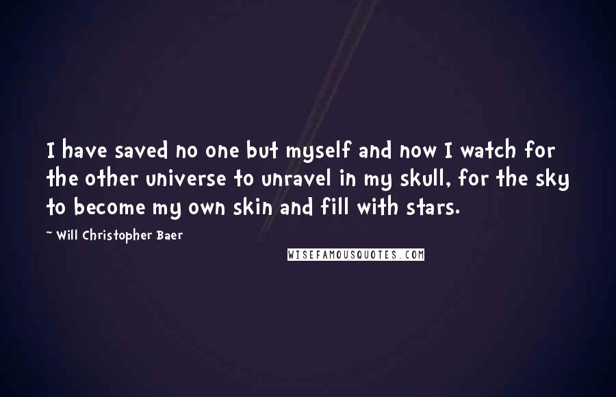 Will Christopher Baer Quotes: I have saved no one but myself and now I watch for the other universe to unravel in my skull, for the sky to become my own skin and fill with stars.