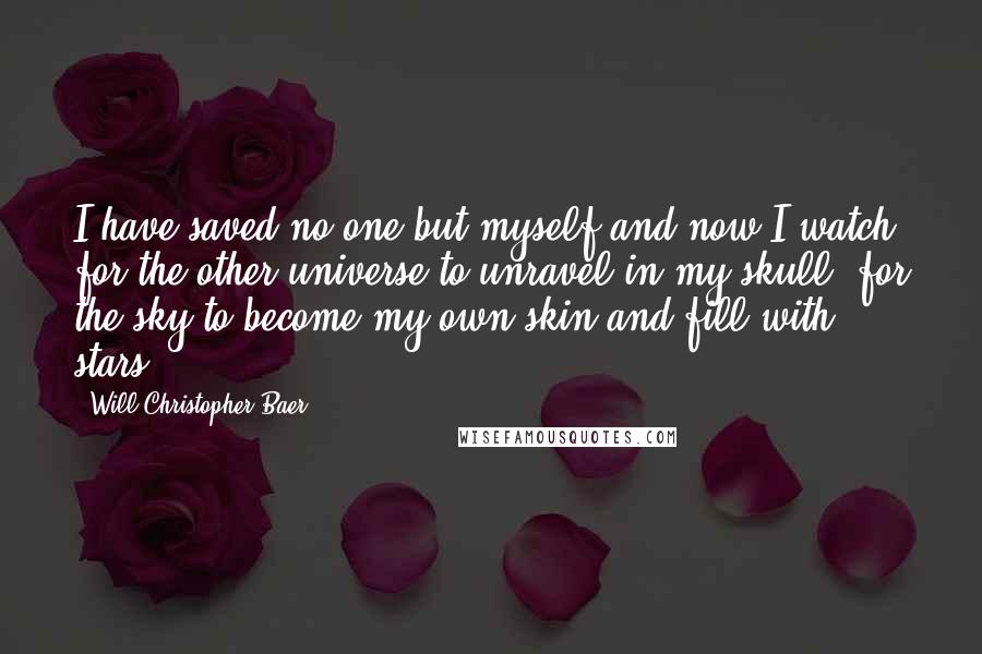 Will Christopher Baer Quotes: I have saved no one but myself and now I watch for the other universe to unravel in my skull, for the sky to become my own skin and fill with stars.