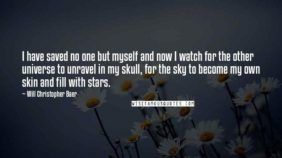 Will Christopher Baer Quotes: I have saved no one but myself and now I watch for the other universe to unravel in my skull, for the sky to become my own skin and fill with stars.