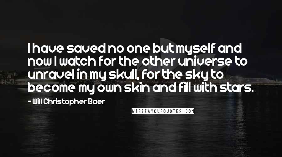 Will Christopher Baer Quotes: I have saved no one but myself and now I watch for the other universe to unravel in my skull, for the sky to become my own skin and fill with stars.