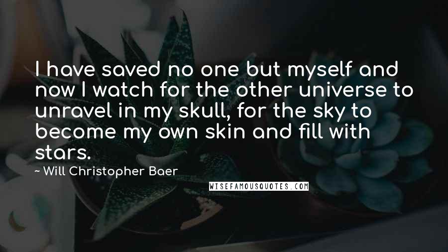 Will Christopher Baer Quotes: I have saved no one but myself and now I watch for the other universe to unravel in my skull, for the sky to become my own skin and fill with stars.