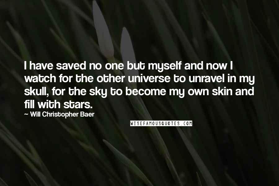 Will Christopher Baer Quotes: I have saved no one but myself and now I watch for the other universe to unravel in my skull, for the sky to become my own skin and fill with stars.