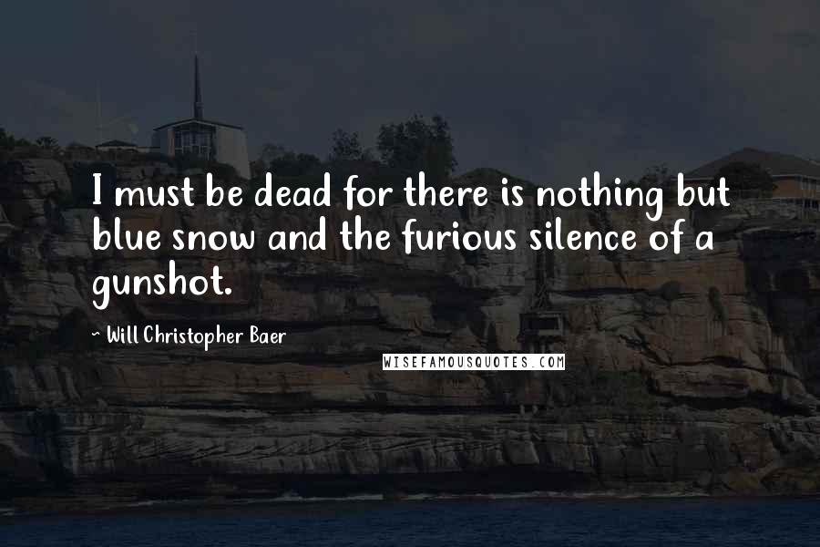 Will Christopher Baer Quotes: I must be dead for there is nothing but blue snow and the furious silence of a gunshot.