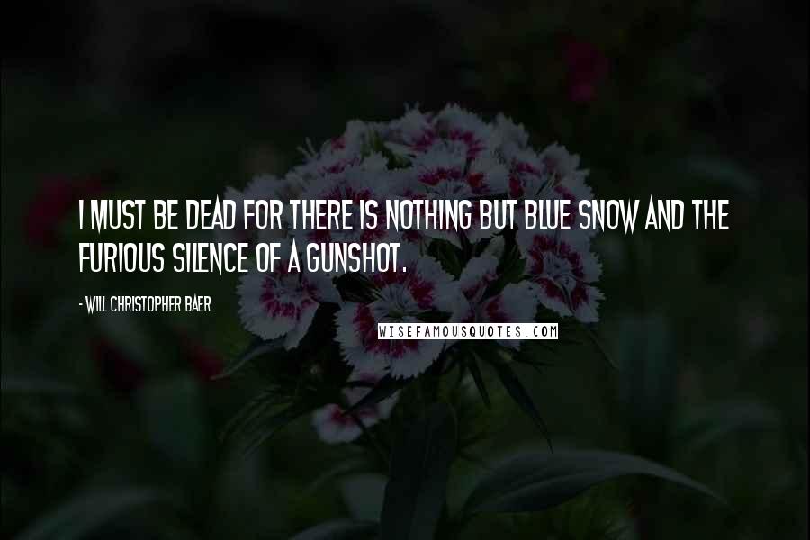 Will Christopher Baer Quotes: I must be dead for there is nothing but blue snow and the furious silence of a gunshot.