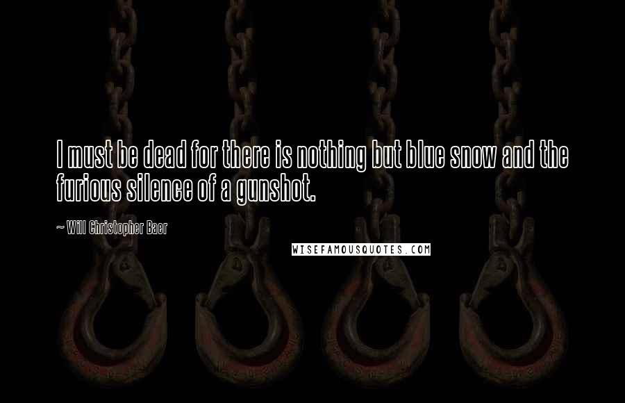 Will Christopher Baer Quotes: I must be dead for there is nothing but blue snow and the furious silence of a gunshot.