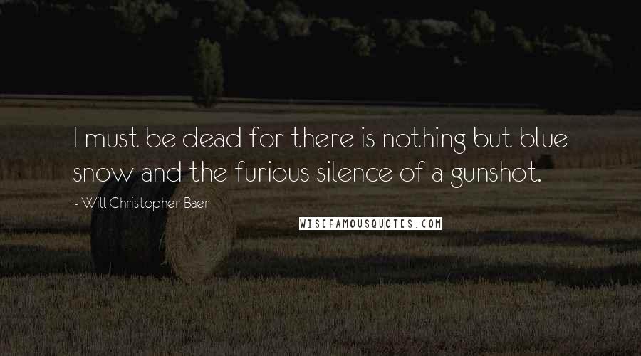 Will Christopher Baer Quotes: I must be dead for there is nothing but blue snow and the furious silence of a gunshot.