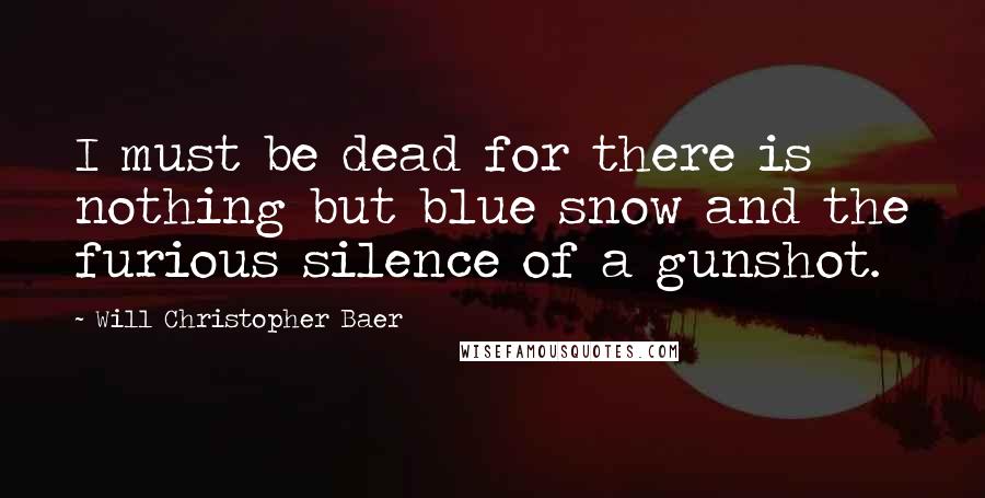 Will Christopher Baer Quotes: I must be dead for there is nothing but blue snow and the furious silence of a gunshot.