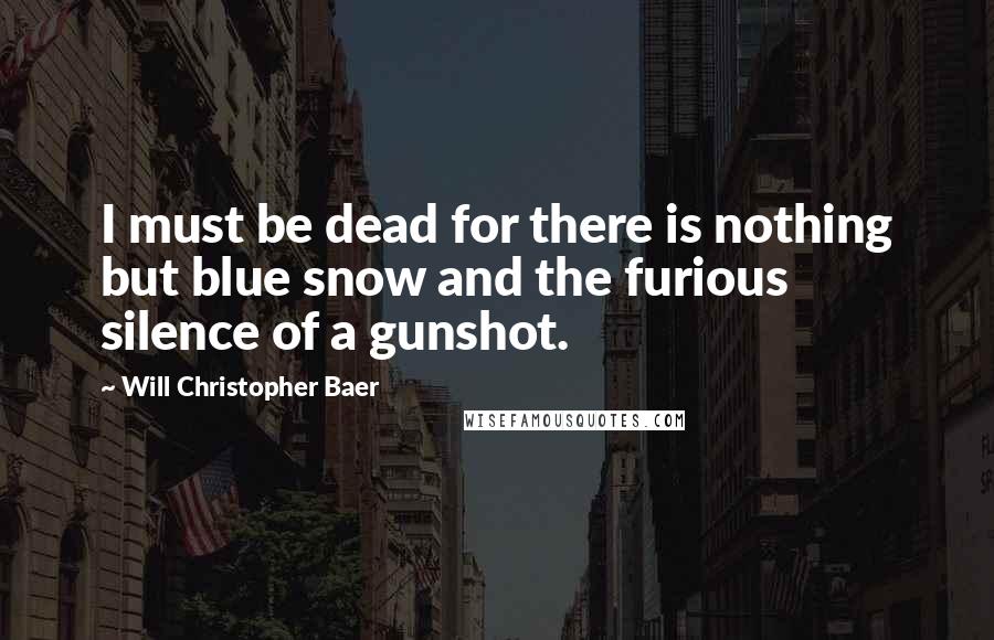 Will Christopher Baer Quotes: I must be dead for there is nothing but blue snow and the furious silence of a gunshot.