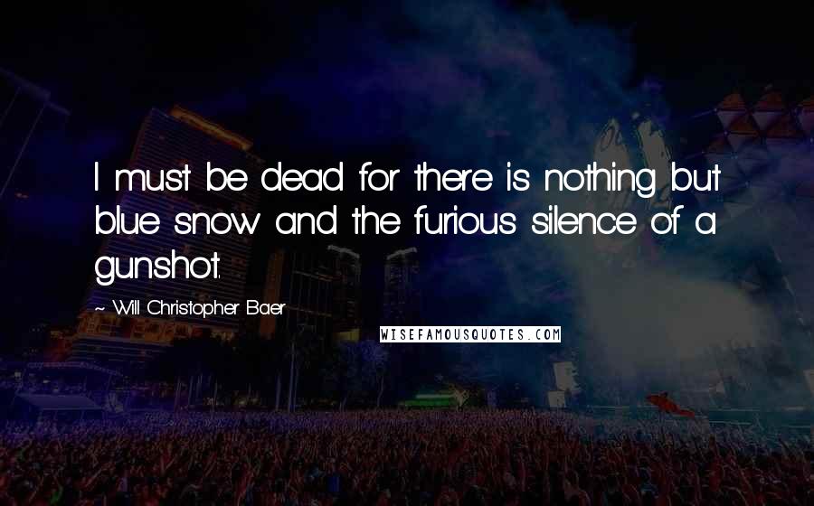 Will Christopher Baer Quotes: I must be dead for there is nothing but blue snow and the furious silence of a gunshot.