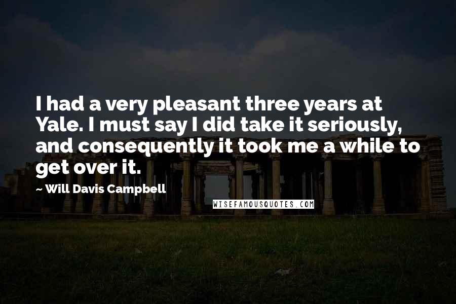 Will Davis Campbell Quotes: I had a very pleasant three years at Yale. I must say I did take it seriously, and consequently it took me a while to get over it.