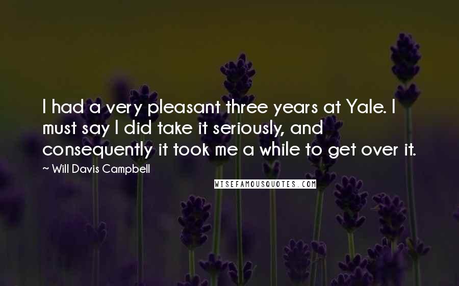 Will Davis Campbell Quotes: I had a very pleasant three years at Yale. I must say I did take it seriously, and consequently it took me a while to get over it.