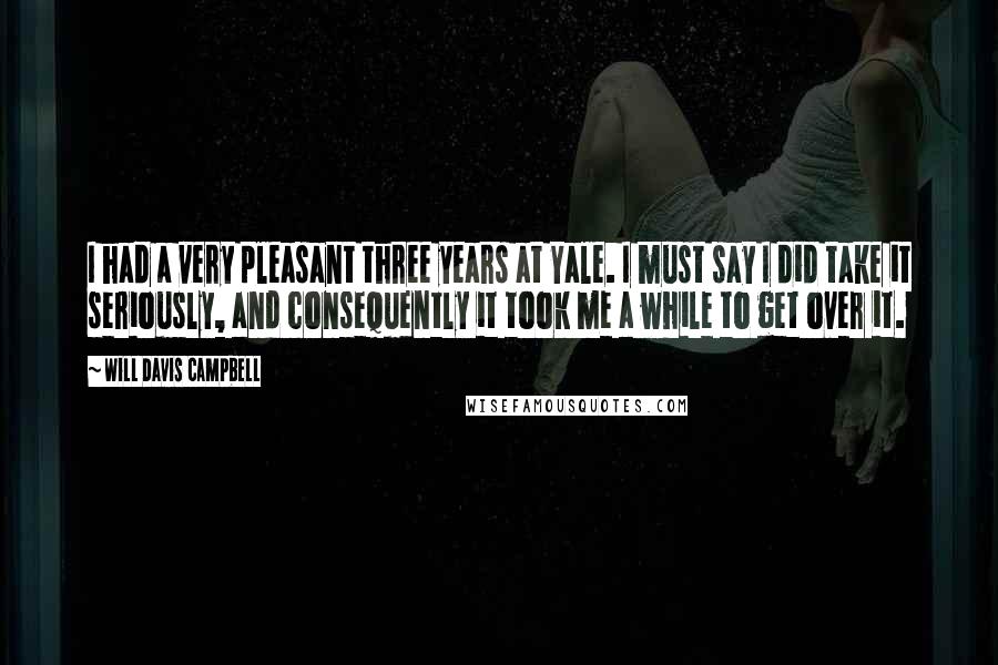 Will Davis Campbell Quotes: I had a very pleasant three years at Yale. I must say I did take it seriously, and consequently it took me a while to get over it.