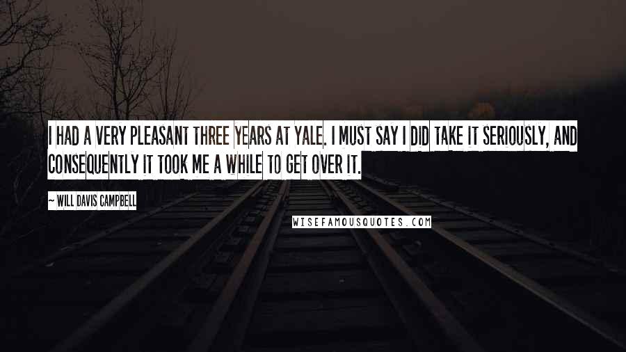 Will Davis Campbell Quotes: I had a very pleasant three years at Yale. I must say I did take it seriously, and consequently it took me a while to get over it.