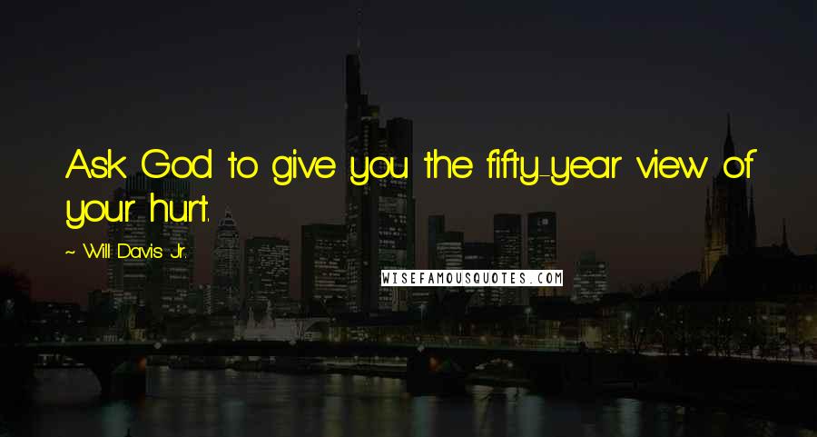 Will Davis Jr. Quotes: Ask God to give you the fifty-year view of your hurt.