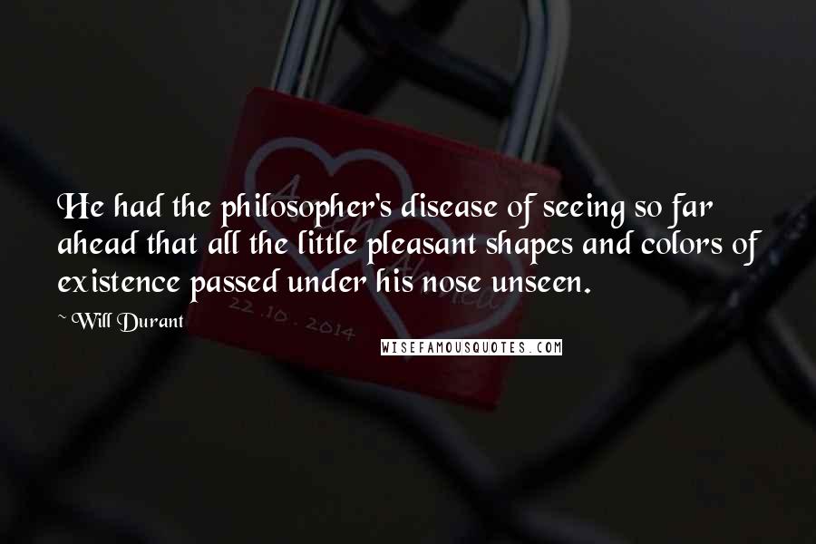 Will Durant Quotes: He had the philosopher's disease of seeing so far ahead that all the little pleasant shapes and colors of existence passed under his nose unseen.