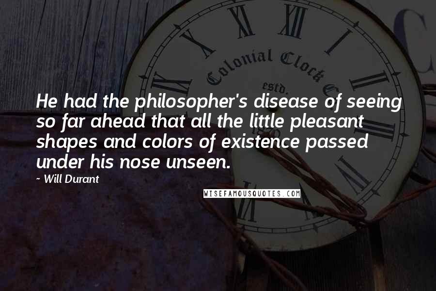 Will Durant Quotes: He had the philosopher's disease of seeing so far ahead that all the little pleasant shapes and colors of existence passed under his nose unseen.