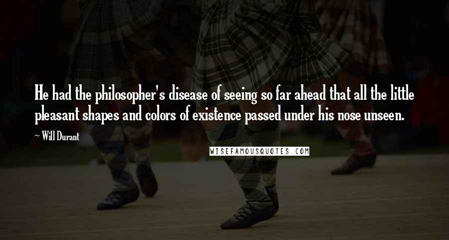 Will Durant Quotes: He had the philosopher's disease of seeing so far ahead that all the little pleasant shapes and colors of existence passed under his nose unseen.