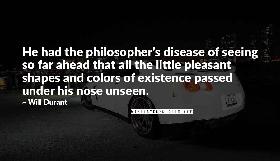 Will Durant Quotes: He had the philosopher's disease of seeing so far ahead that all the little pleasant shapes and colors of existence passed under his nose unseen.