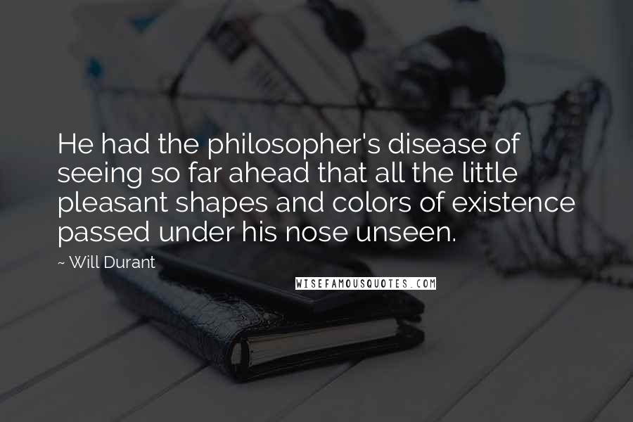 Will Durant Quotes: He had the philosopher's disease of seeing so far ahead that all the little pleasant shapes and colors of existence passed under his nose unseen.