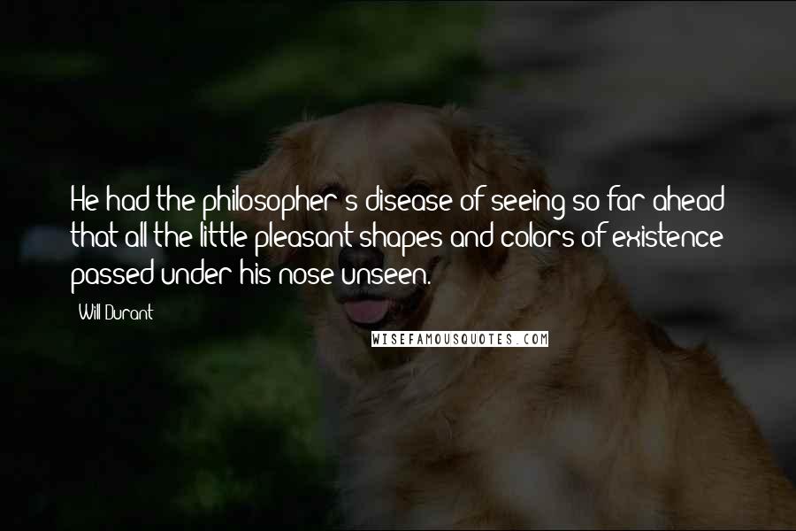 Will Durant Quotes: He had the philosopher's disease of seeing so far ahead that all the little pleasant shapes and colors of existence passed under his nose unseen.