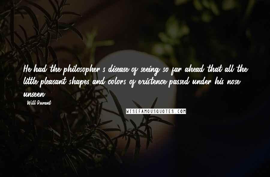 Will Durant Quotes: He had the philosopher's disease of seeing so far ahead that all the little pleasant shapes and colors of existence passed under his nose unseen.