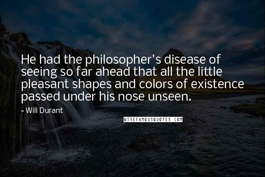 Will Durant Quotes: He had the philosopher's disease of seeing so far ahead that all the little pleasant shapes and colors of existence passed under his nose unseen.